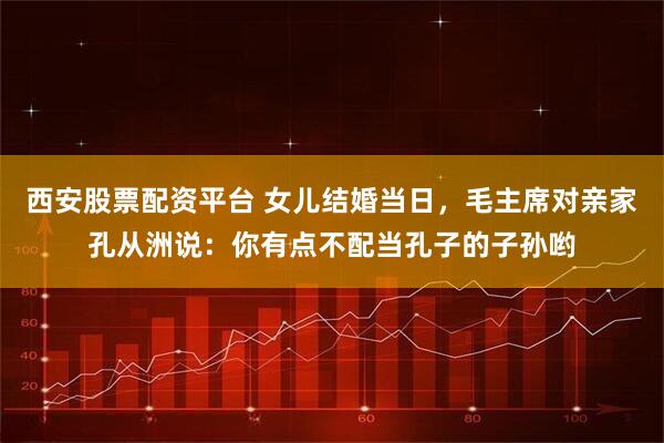 西安股票配资平台 女儿结婚当日，毛主席对亲家孔从洲说：你有点不配当孔子的子孙哟