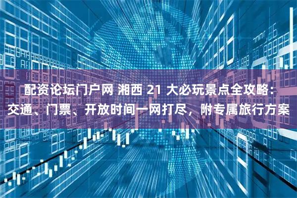 配资论坛门户网 湘西 21 大必玩景点全攻略：交通、门票、开放时间一网打尽，附专属旅行方案