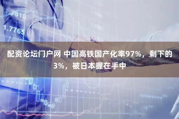配资论坛门户网 中国高铁国产化率97%，剩下的3%，被日本握在手中