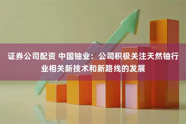 证券公司配资 中国铀业：公司积极关注天然铀行业相关新技术和新路线的发展